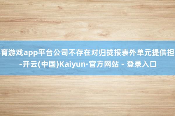 体育游戏app平台公司不存在对归拢报表外单元提供担保-开云(中国)Kaiyun·官方网站 - 登录入口