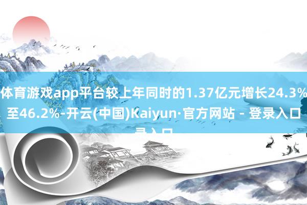 体育游戏app平台较上年同时的1.37亿元增长24.3%至46.2%-开云(中国)Kaiyun·官方网站 - 登录入口