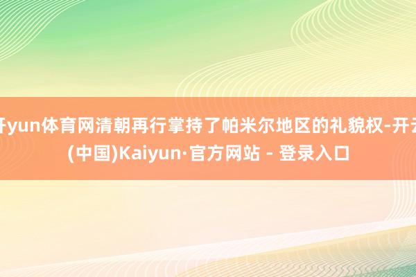开yun体育网清朝再行掌持了帕米尔地区的礼貌权-开云(中国)Kaiyun·官方网站 - 登录入口