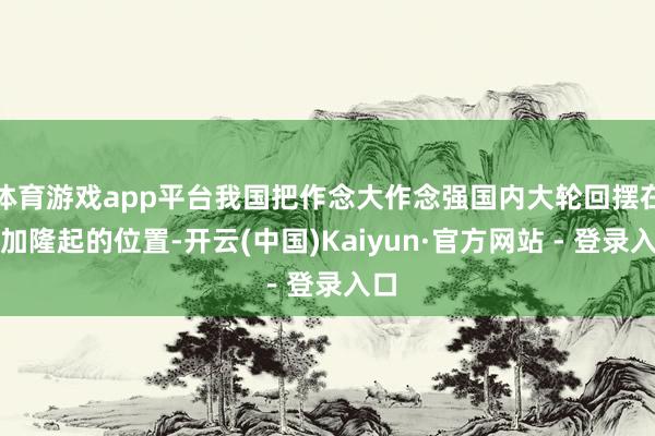 体育游戏app平台我国把作念大作念强国内大轮回摆在愈加隆起的位置-开云(中国)Kaiyun·官方网站 - 登录入口