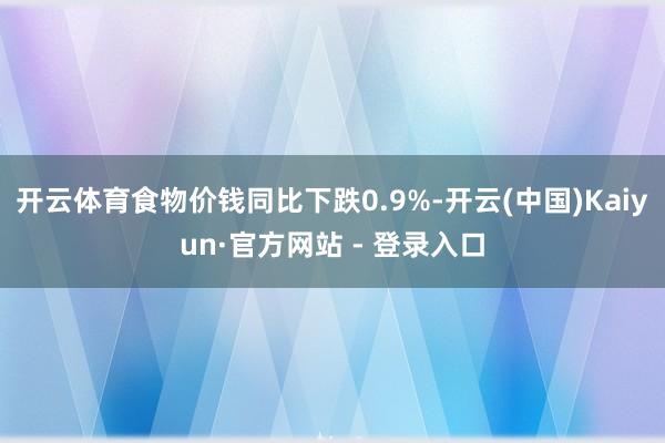 开云体育食物价钱同比下跌0.9%-开云(中国)Kaiyun·官方网站 - 登录入口