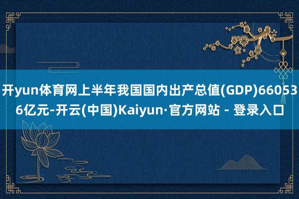 开yun体育网上半年我国国内出产总值(GDP)660536亿元-开云(中国)Kaiyun·官方网站 - 登录入口