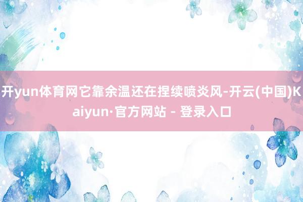 开yun体育网它靠余温还在捏续喷炎风-开云(中国)Kaiyun·官方网站 - 登录入口
