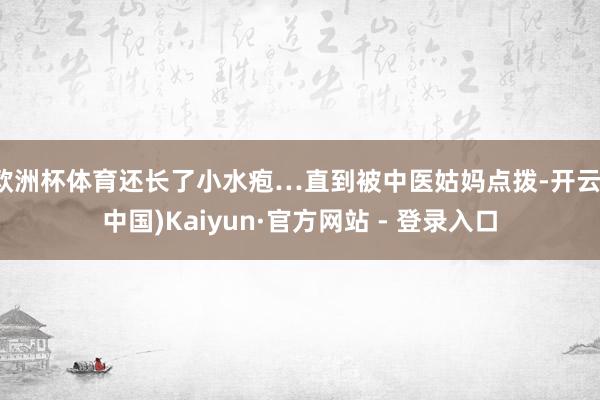 欧洲杯体育还长了小水疱…直到被中医姑妈点拨-开云(中国)Kaiyun·官方网站 - 登录入口