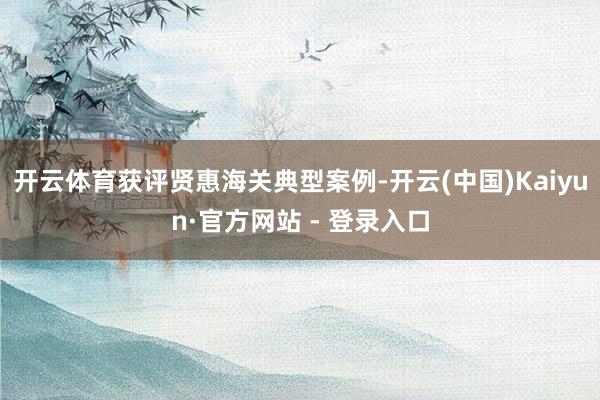 开云体育获评贤惠海关典型案例-开云(中国)Kaiyun·官方