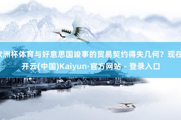 欧洲杯体育与好意思国竣事的贸易契约得失几何？现在-开云(中国