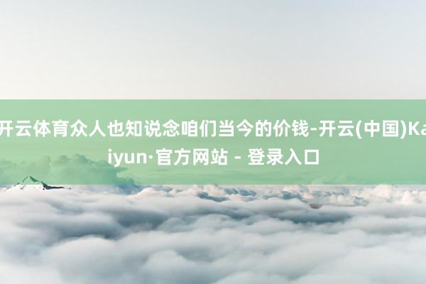 开云体育众人也知说念咱们当今的价钱-开云(中国)Kaiyun
