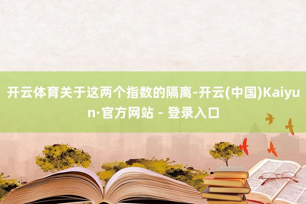开云体育　　关于这两个指数的隔离-开云(中国)Kaiyun·官方网站 - 登录入口