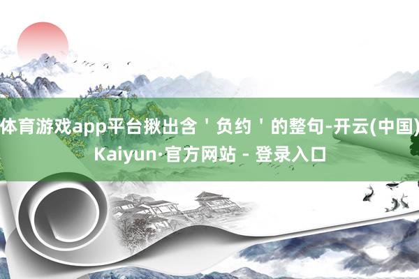 体育游戏app平台揪出含＇负约＇的整句-开云(中国)Kaiyun·官方网站 - 登录入口