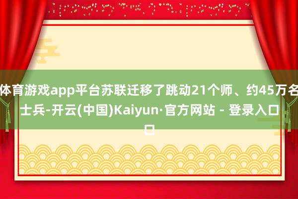 体育游戏app平台苏联迁移了跳动21个师、约45万名士兵-开云(中国)Kaiyun·官方网站 - 登录入口