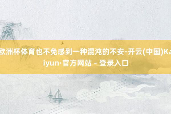 欧洲杯体育也不免感到一种混沌的不安-开云(中国)Kaiyun·官方网站 - 登录入口