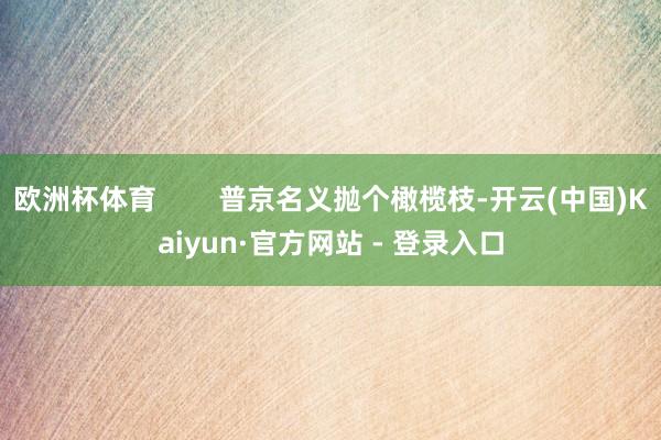 欧洲杯体育        普京名义抛个橄榄枝-开云(中国)Kaiyun·官方网站 - 登录入口