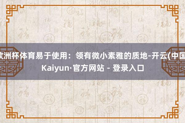 欧洲杯体育易于使用：领有微小素雅的质地-开云(中国)Kaiy
