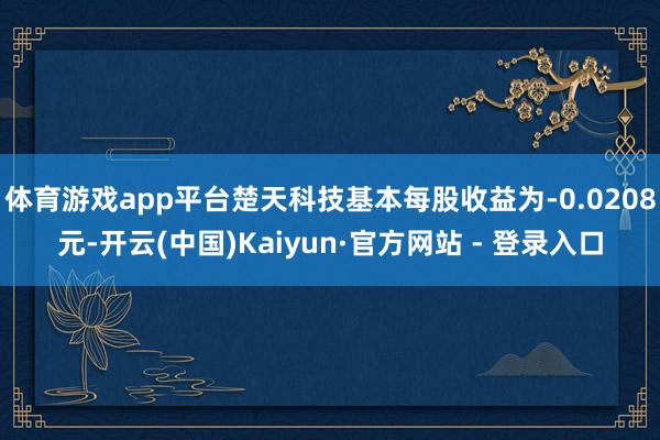 体育游戏app平台楚天科技基本每股收益为-0.0208元-开云(中国)Kaiyun·官方网站 - 登录入口
