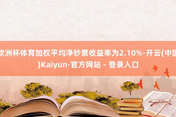 欧洲杯体育加权平均净钞票收益率为2.10%-开云(中国)Kaiyun·官方网站 - 登录入口