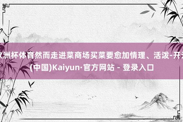 欧洲杯体育然而走进菜商场买菜要愈加情理、活泼-开云(中国)K