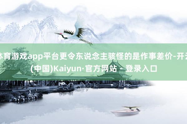 体育游戏app平台更令东说念主骇怪的是作事差价-开云(中国)