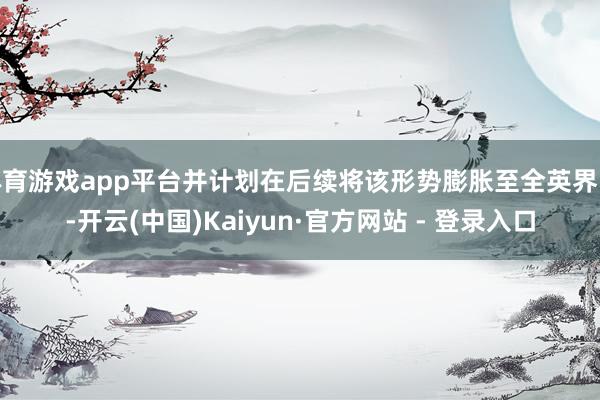 体育游戏app平台并计划在后续将该形势膨胀至全英界限-开云(中国)Kaiyun·官方网站 - 登录入口 体育游戏app平台并计划在后续将该形势膨胀至全英界限-开云(