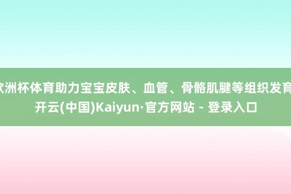 欧洲杯体育助力宝宝皮肤、血管、骨骼肌腱等组织发育-开云(中国)Kaiyun·官方网站 - 登录入口 欧洲杯体育助力宝宝皮肤、血管、骨骼肌腱等组织发育-开云(中国