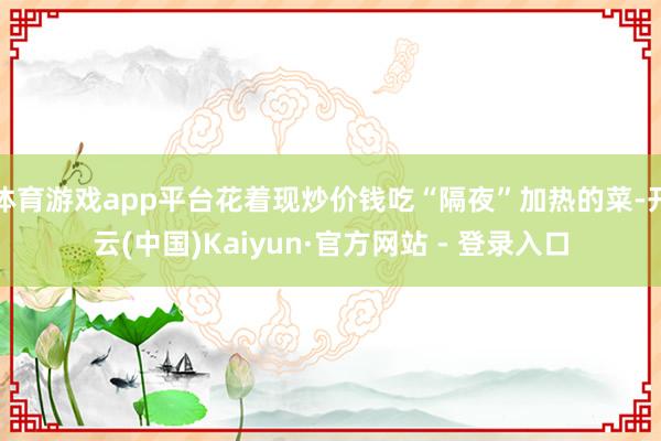 体育游戏app平台花着现炒价钱吃“隔夜”加热的菜-开云(中国