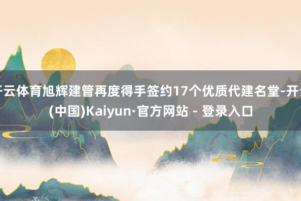 开云体育旭辉建管再度得手签约17个优质代建名堂-开云(中国)Kaiyun·官方网站 - 登录入口