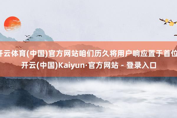开云体育(中国)官方网站咱们历久将用户响应置于首位-开云(中国)Kaiyun·官方网站 - 登录入口
