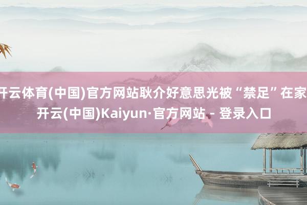 开云体育(中国)官方网站耿介好意思光被“禁足”在家-开云(中国)Kaiyun·官方网站 - 登录入口