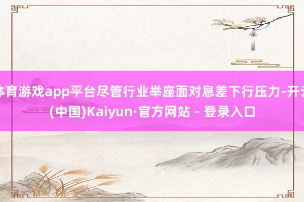体育游戏app平台尽管行业举座面对息差下行压力-开云(中国)Kaiyun·官方网站 - 登录入口