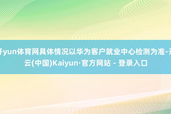 开yun体育网具体情况以华为客户就业中心检测为准-开云(中国)Kaiyun·官方网站 - 登录入口