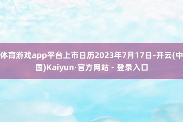 体育游戏app平台上市日历2023年7月17日-开云(中国)Kaiyun·官方网站 - 登录入口