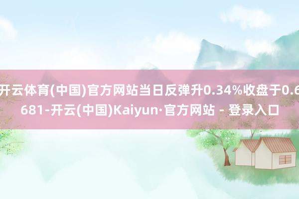 开云体育(中国)官方网站当日反弹升0.34%收盘于0.6681-开云(中国)Kaiyun·官方网站 - 登录入口