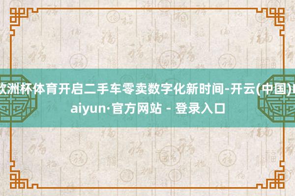 欧洲杯体育开启二手车零卖数字化新时间-开云(中国)Kaiyun·官方网站 - 登录入口