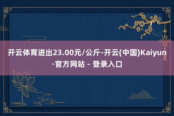 开云体育进出23.00元/公斤-开云(中国)Kaiyun·官