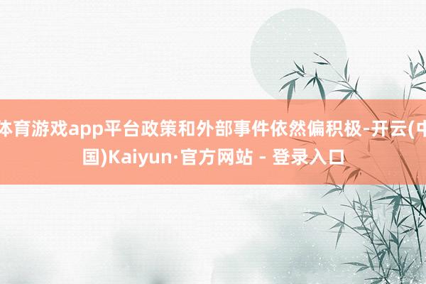 体育游戏app平台政策和外部事件依然偏积极-开云(中国)Kaiyun·官方网站 - 登录入口