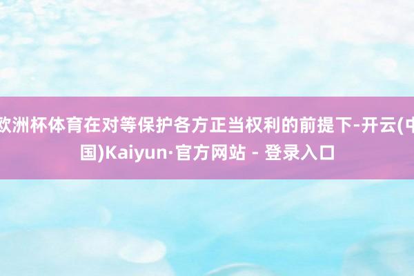 欧洲杯体育在对等保护各方正当权利的前提下-开云(中国)Kaiyun·官方网站 - 登录入口