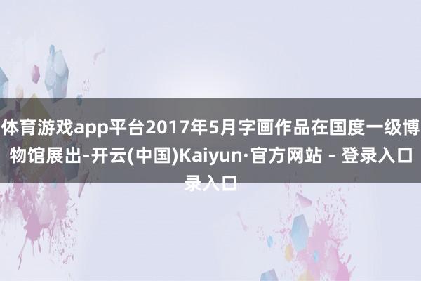 体育游戏app平台2017年5月字画作品在国度一级博物馆展出