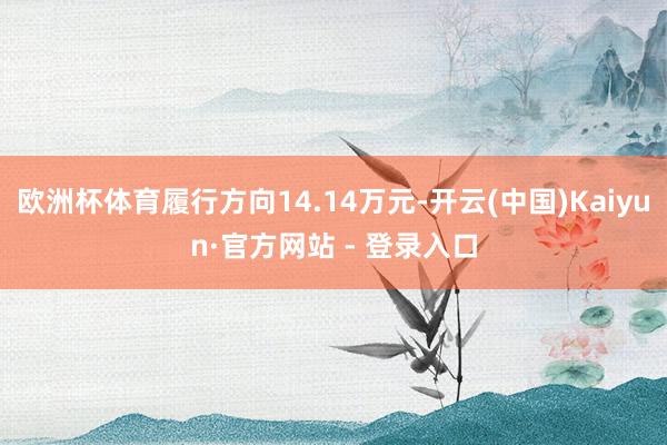 欧洲杯体育履行方向14.14万元-开云(中国)Kaiyun·官方网站 - 登录入口