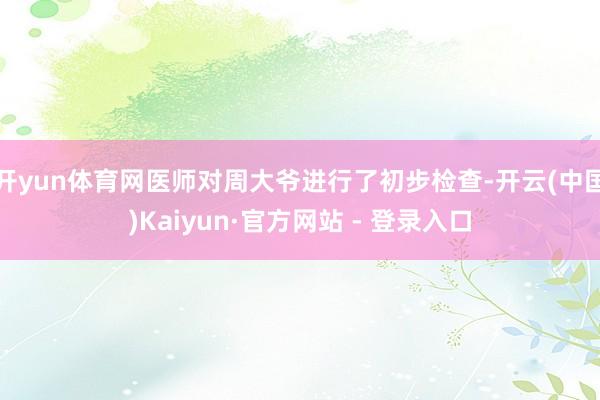 开yun体育网医师对周大爷进行了初步检查-开云(中国)Kaiyun·官方网站 - 登录入口