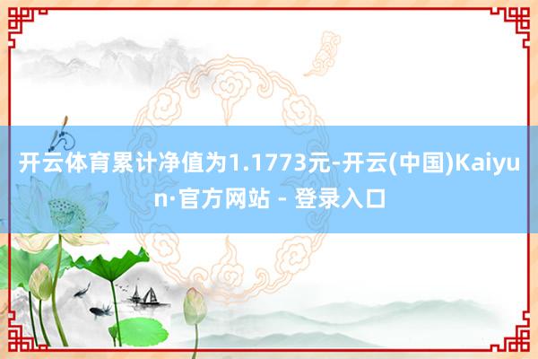 开云体育累计净值为1.1773元-开云(中国)Kaiyun·官方网站 - 登录入口
