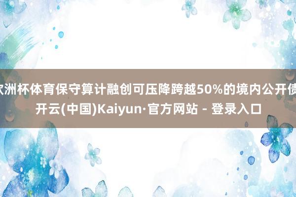 欧洲杯体育保守算计融创可压降跨越50%的境内公开债-开云(中国)Kaiyun·官方网站 - 登录入口