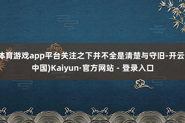 体育游戏app平台关注之下并不全是清楚与守旧-开云(中国)K