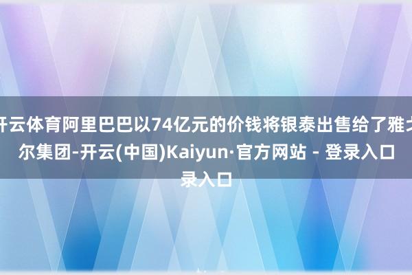 开云体育阿里巴巴以74亿元的价钱将银泰出售给了雅戈尔集团-开云(中国)Kaiyun·官方网站 - 登录入口