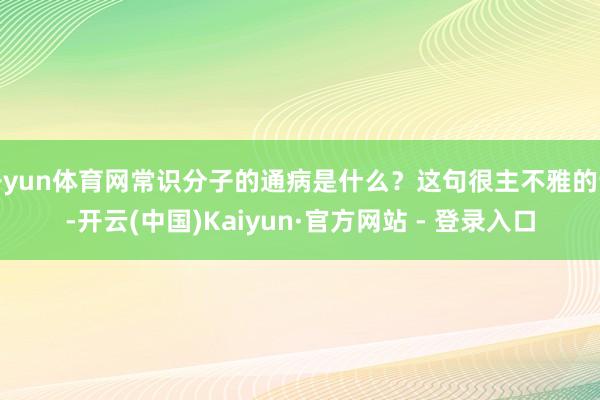 开yun体育网常识分子的通病是什么？这句很主不雅的话-开云(中国)Kaiyun·官方网站 - 登录入口