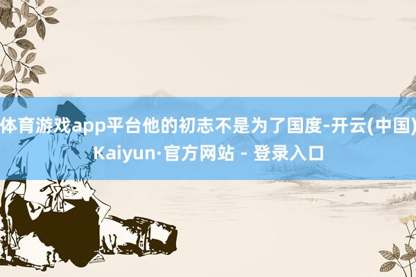 体育游戏app平台他的初志不是为了国度-开云(中国)Kaiyun·官方网站 - 登录入口